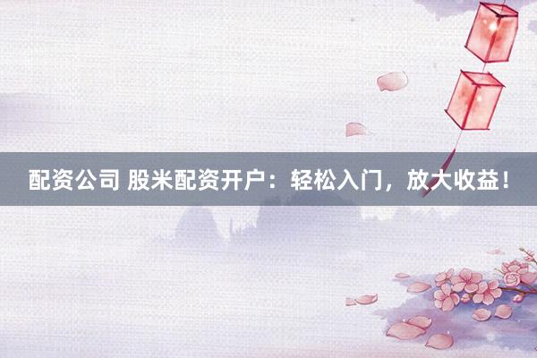 配资公司 股米配资开户：轻松入门，放大收益！