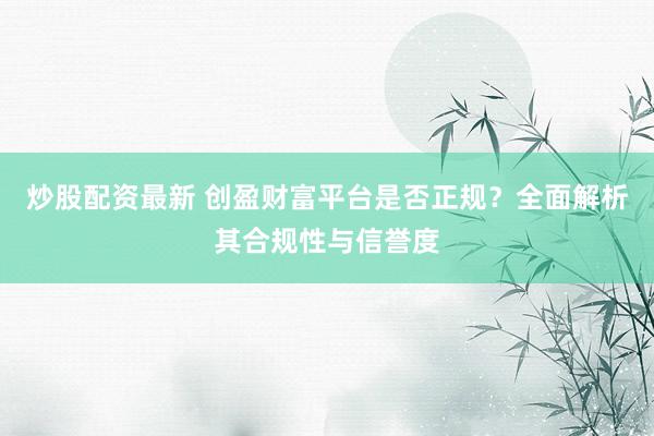 炒股配资最新 创盈财富平台是否正规？全面解析其合规性与信誉度