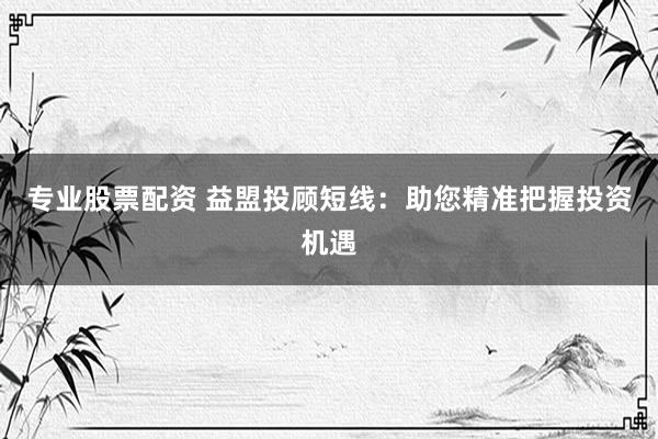 专业股票配资 益盟投顾短线：助您精准把握投资机遇