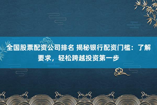 全国股票配资公司排名 揭秘银行配资门槛：了解要求，轻松跨越投资第一步