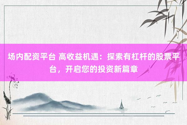 场内配资平台 高收益机遇：探索有杠杆的股票平台，开启您的投资新篇章